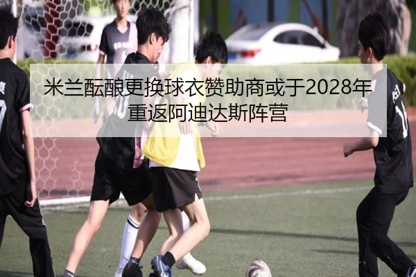 米兰酝酿更换球衣赞助商或于2028年重返阿迪达斯阵营（MIBOSPORTS）